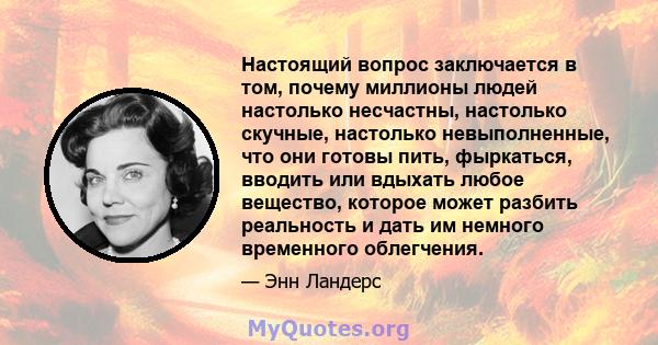 Настоящий вопрос заключается в том, почему миллионы людей настолько несчастны, настолько скучные, настолько невыполненные, что они готовы пить, фыркаться, вводить или вдыхать любое вещество, которое может разбить