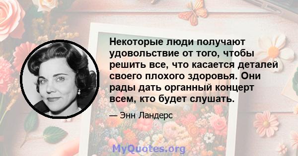 Некоторые люди получают удовольствие от того, чтобы решить все, что касается деталей своего плохого здоровья. Они рады дать органный концерт всем, кто будет слушать.