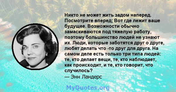 Никто не может жить задом наперед. Посмотрите вперед; Вот где лежит ваше будущее. Возможности обычно замаскиваются под тяжелую работу, поэтому большинство людей не узнают их. Люди, которые заботятся друг о друге, любят