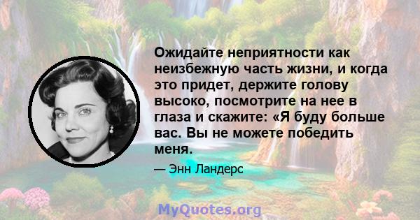 Ожидайте неприятности как неизбежную часть жизни, и когда это придет, держите голову высоко, посмотрите на нее в глаза и скажите: «Я буду больше вас. Вы не можете победить меня.