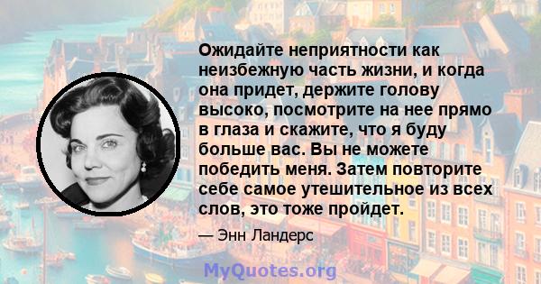 Ожидайте неприятности как неизбежную часть жизни, и когда она придет, держите голову высоко, посмотрите на нее прямо в глаза и скажите, что я буду больше вас. Вы не можете победить меня. Затем повторите себе самое