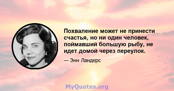 Похваление может не принести счастья, но ни один человек, поймавший большую рыбу, не идет домой через переулок.