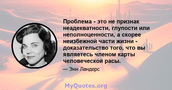 Проблема - это не признак неадекватности, глупости или неполноценности, а скорее неизбежной части жизни - доказательство того, что вы являетесь членом карты человеческой расы.