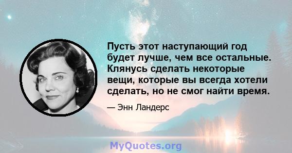 Пусть этот наступающий год будет лучше, чем все остальные. Клянусь сделать некоторые вещи, которые вы всегда хотели сделать, но не смог найти время.