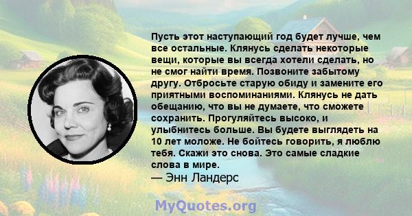 Пусть этот наступающий год будет лучше, чем все остальные. Клянусь сделать некоторые вещи, которые вы всегда хотели сделать, но не смог найти время. Позвоните забытому другу. Отбросьте старую обиду и замените его