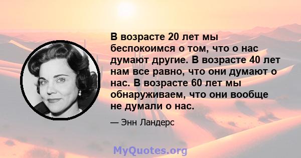 В возрасте 20 лет мы беспокоимся о том, что о нас думают другие. В возрасте 40 лет нам все равно, что они думают о нас. В возрасте 60 лет мы обнаруживаем, что они вообще не думали о нас.