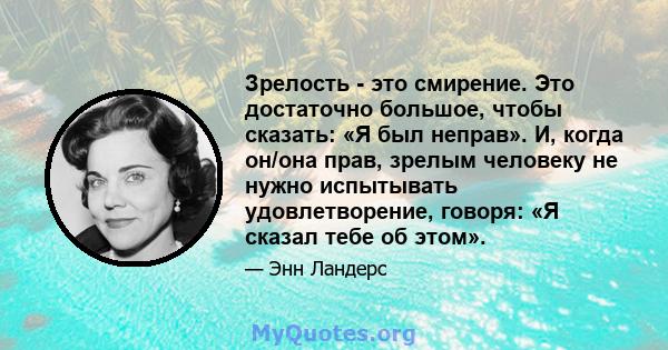 Зрелость - это смирение. Это достаточно большое, чтобы сказать: «Я был неправ». И, когда он/она прав, зрелым человеку не нужно испытывать удовлетворение, говоря: «Я сказал тебе об этом».