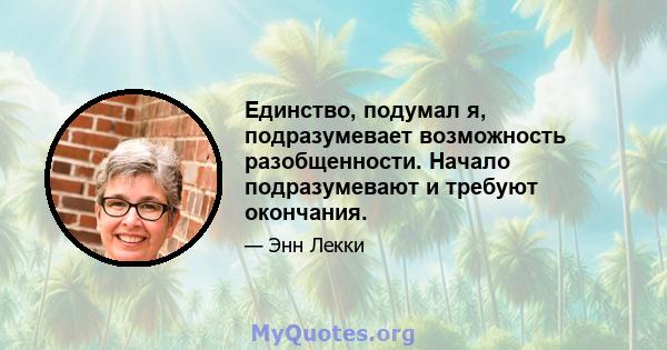 Единство, подумал я, подразумевает возможность разобщенности. Начало подразумевают и требуют окончания.