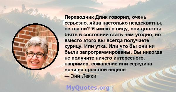 Переводчик Длик говорил, очень серьезно, яйца настолько неадекватны, не так ли? Я имею в виду, они должны быть в состоянии стать чем угодно, но вместо этого вы всегда получаете курицу. Или утка. Или что бы они ни были