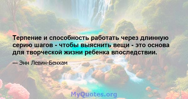 Терпение и способность работать через длинную серию шагов - чтобы выяснить вещи - это основа для творческой жизни ребенка впоследствии.