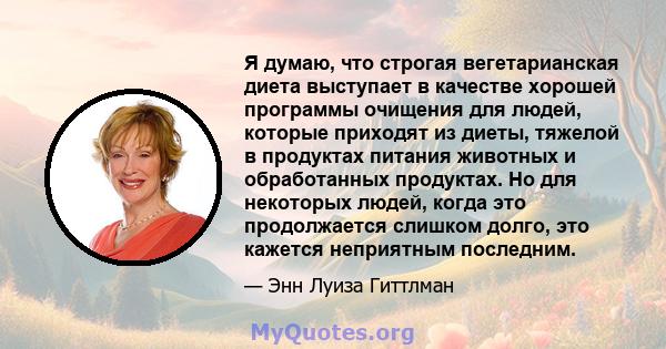 Я думаю, что строгая вегетарианская диета выступает в качестве хорошей программы очищения для людей, которые приходят из диеты, тяжелой в продуктах питания животных и обработанных продуктах. Но для некоторых людей,