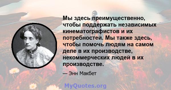 Мы здесь преимущественно, чтобы поддержать независимых кинематографистов и их потребностей. Мы также здесь, чтобы помочь людям на самом деле в их производстве, некоммерческих людей в их производстве.