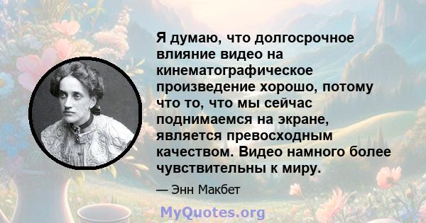 Я думаю, что долгосрочное влияние видео на кинематографическое произведение хорошо, потому что то, что мы сейчас поднимаемся на экране, является превосходным качеством. Видео намного более чувствительны к миру.