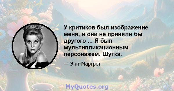 У критиков был изображение меня, и они не приняли бы другого ... Я был мультипликационным персонажем. Шутка.