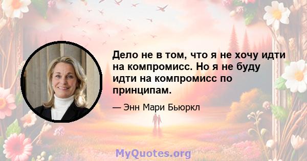 Дело не в том, что я не хочу идти на компромисс. Но я не буду идти на компромисс по принципам.