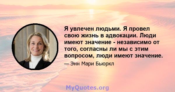 Я увлечен людьми. Я провел свою жизнь в адвокации. Люди имеют значение - независимо от того, согласны ли мы с этим вопросом, люди имеют значение.