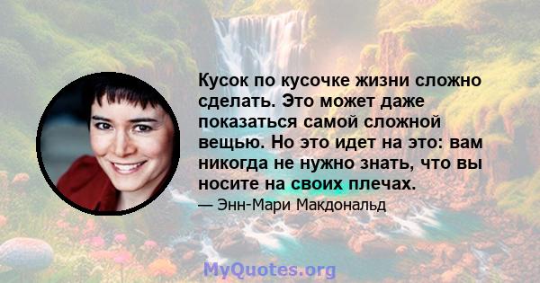 Кусок по кусочке жизни сложно сделать. Это может даже показаться самой сложной вещью. Но это идет на это: вам никогда не нужно знать, что вы носите на своих плечах.