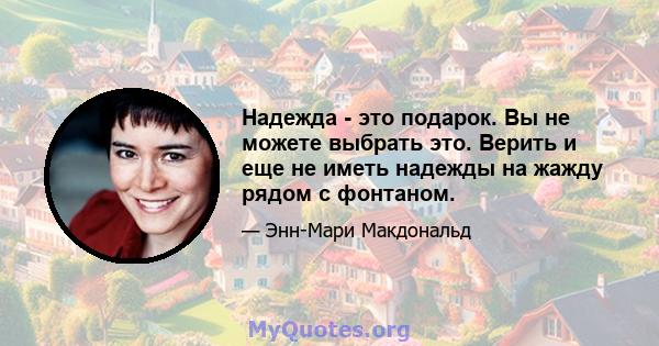 Надежда - это подарок. Вы не можете выбрать это. Верить и еще не иметь надежды на жажду рядом с фонтаном.