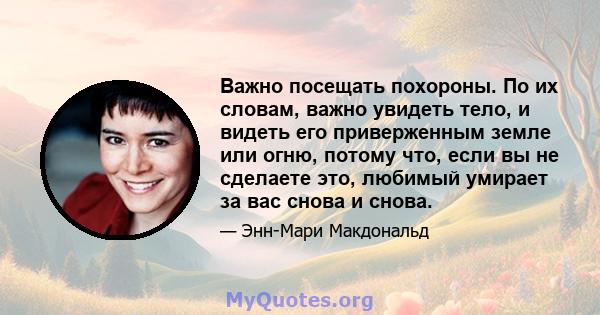 Важно посещать похороны. По их словам, важно увидеть тело, и видеть его приверженным земле или огню, потому что, если вы не сделаете это, любимый умирает за вас снова и снова.