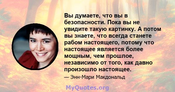 Вы думаете, что вы в безопасности. Пока вы не увидите такую ​​картинку. А потом вы знаете, что всегда станете рабом настоящего, потому что настоящее является более мощным, чем прошлое, независимо от того, как давно