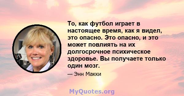 То, как футбол играет в настоящее время, как я видел, это опасно. Это опасно, и это может повлиять на их долгосрочное психическое здоровье. Вы получаете только один мозг.