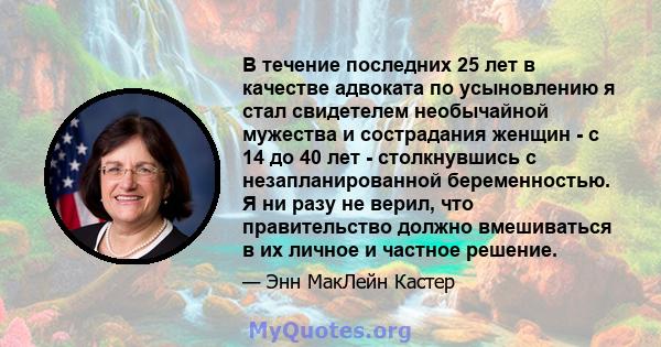 В течение последних 25 лет в качестве адвоката по усыновлению я стал свидетелем необычайной мужества и сострадания женщин - с 14 до 40 лет - столкнувшись с незапланированной беременностью. Я ни разу не верил, что