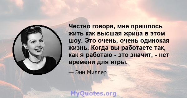 Честно говоря, мне пришлось жить как высшая жрица в этом шоу. Это очень, очень одинокая жизнь. Когда вы работаете так, как я работаю - это значит, - нет времени для игры.