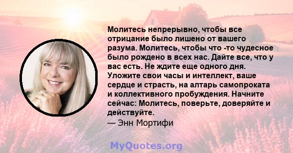 Молитесь непрерывно, чтобы все отрицание было лишено от вашего разума. Молитесь, чтобы что -то чудесное было рождено в всех нас. Дайте все, что у вас есть. Не ждите еще одного дня. Уложите свои часы и интеллект, ваше