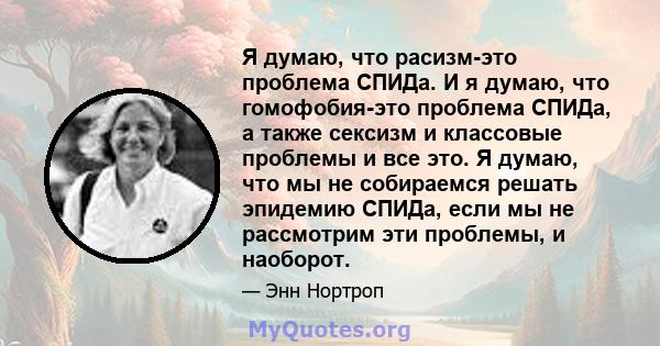 Я думаю, что расизм-это проблема СПИДа. И я думаю, что гомофобия-это проблема СПИДа, а также сексизм и классовые проблемы и все это. Я думаю, что мы не собираемся решать эпидемию СПИДа, если мы не рассмотрим эти