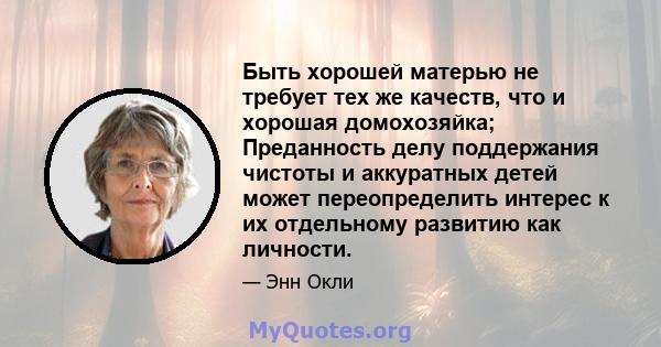 Быть хорошей матерью не требует тех же качеств, что и хорошая домохозяйка; Преданность делу поддержания чистоты и аккуратных детей может переопределить интерес к их отдельному развитию как личности.