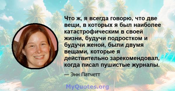 Что ж, я всегда говорю, что две вещи, в которых я был наиболее катастрофическим в своей жизни, будучи подростком и будучи женой, были двумя вещами, которые я действительно зарекомендовал, когда писал пушистые журналы.