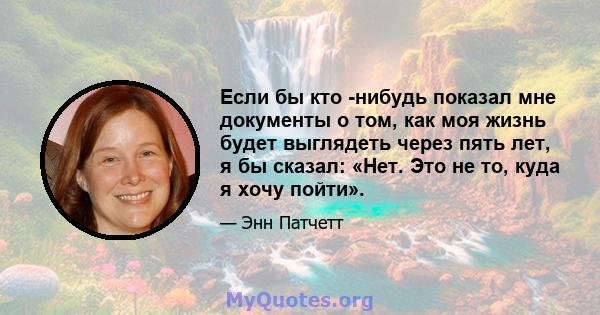 Если бы кто -нибудь показал мне документы о том, как моя жизнь будет выглядеть через пять лет, я бы сказал: «Нет. Это не то, куда я хочу пойти».