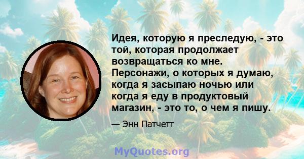 Идея, которую я преследую, - это той, которая продолжает возвращаться ко мне. Персонажи, о которых я думаю, когда я засыпаю ночью или когда я еду в продуктовый магазин, - это то, о чем я пишу.