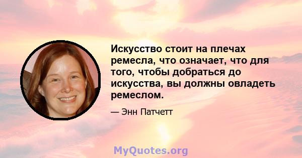 Искусство стоит на плечах ремесла, что означает, что для того, чтобы добраться до искусства, вы должны овладеть ремеслом.