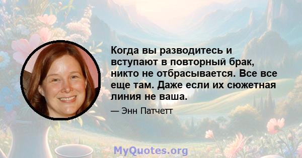 Когда вы разводитесь и вступают в повторный брак, никто не отбрасывается. Все все еще там. Даже если их сюжетная линия не ваша.