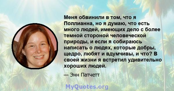 Меня обвинили в том, что я Поллианна, но я думаю, что есть много людей, имеющих дело с более темной стороной человеческой природы, и если я собираюсь написать о людях, которые добры, щедро, любят и вдумчивы, и что? В