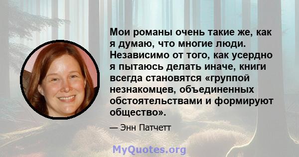 Мои романы очень такие же, как я думаю, что многие люди. Независимо от того, как усердно я пытаюсь делать иначе, книги всегда становятся «группой незнакомцев, объединенных обстоятельствами и формируют общество».