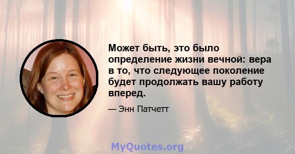 Может быть, это было определение жизни вечной: вера в то, что следующее поколение будет продолжать вашу работу вперед.