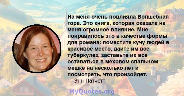 На меня очень повлияла Волшебная гора. Это книга, которая оказала на меня огромное влияние. Мне понравилось это в качестве формы для романа: поместите кучу людей в красивое место, дайте им все туберкулез, заставьте их