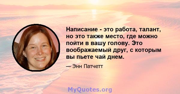 Написание - это работа, талант, но это также место, где можно пойти в вашу голову. Это воображаемый друг, с которым вы пьете чай днем.