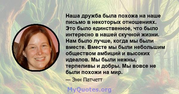 Наша дружба была похожа на наше письмо в некоторых отношениях. Это было единственное, что было интересно в нашей скучной жизни. Нам было лучше, когда мы были вместе. Вместе мы были небольшим обществом амбиций и высоких