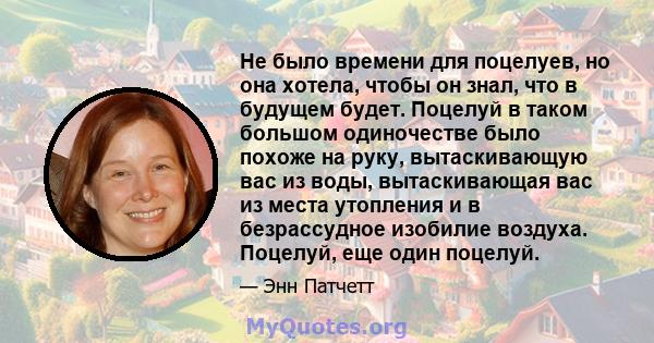 Не было времени для поцелуев, но она хотела, чтобы он знал, что в будущем будет. Поцелуй в таком большом одиночестве было похоже на руку, вытаскивающую вас из воды, вытаскивающая вас из места утопления и в безрассудное