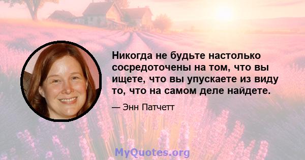 Никогда не будьте настолько сосредоточены на том, что вы ищете, что вы упускаете из виду то, что на самом деле найдете.