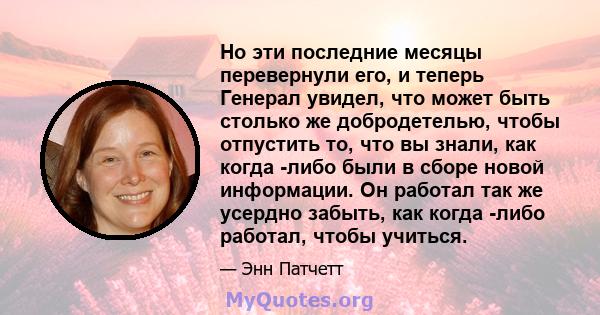 Но эти последние месяцы перевернули его, и теперь Генерал увидел, что может быть столько же добродетелью, чтобы отпустить то, что вы знали, как когда -либо были в сборе новой информации. Он работал так же усердно