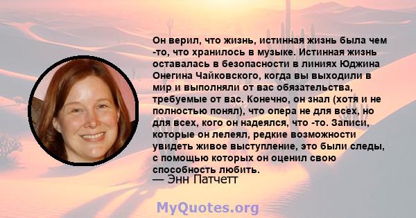 Он верил, что жизнь, истинная жизнь была чем -то, что хранилось в музыке. Истинная жизнь оставалась в безопасности в линиях Юджина Онегина Чайковского, когда вы выходили в мир и выполняли от вас обязательства, требуемые 