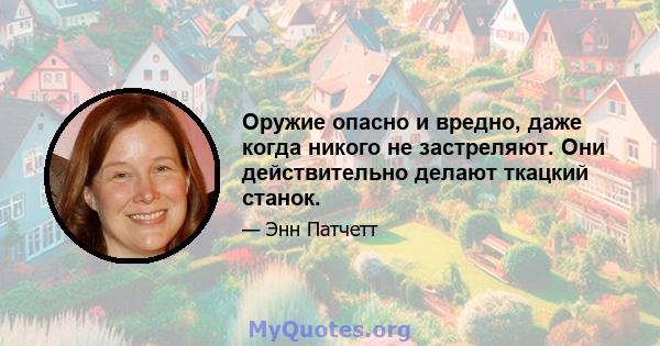 Оружие опасно и вредно, даже когда никого не застреляют. Они действительно делают ткацкий станок.