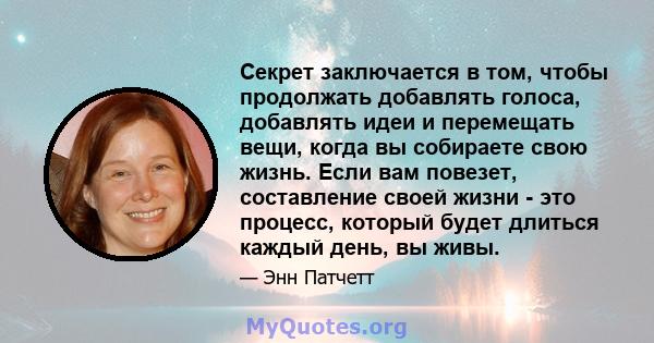 Секрет заключается в том, чтобы продолжать добавлять голоса, добавлять идеи и перемещать вещи, когда вы собираете свою жизнь. Если вам повезет, составление своей жизни - это процесс, который будет длиться каждый день,