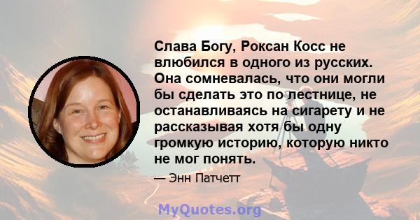 Слава Богу, Роксан Косс не влюбился в одного из русских. Она сомневалась, что они могли бы сделать это по лестнице, не останавливаясь на сигарету и не рассказывая хотя бы одну громкую историю, которую никто не мог