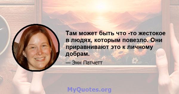 Там может быть что -то жестокое в людях, которым повезло. Они приравнивают это к личному добрам.