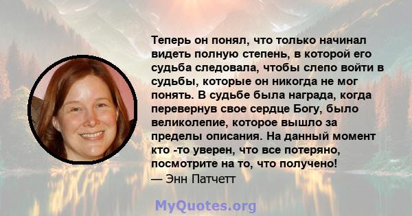 Теперь он понял, что только начинал видеть полную степень, в которой его судьба следовала, чтобы слепо войти в судьбы, которые он никогда не мог понять. В судьбе была награда, когда перевернув свое сердце Богу, было